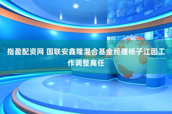 指盈配资网 国联安鑫隆混合基金经理杨子江因工作调整离任
