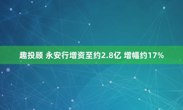 趣投顾 永安行增资至约2.8亿 增幅约17%