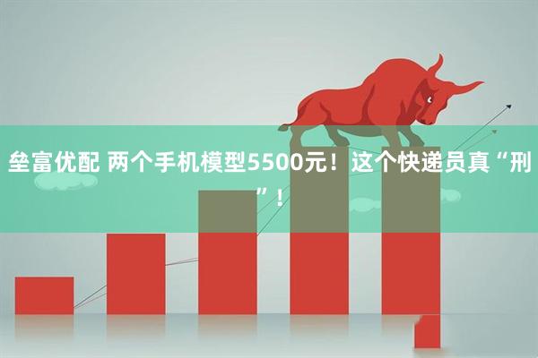 垒富优配 两个手机模型5500元！这个快递员真“刑”！