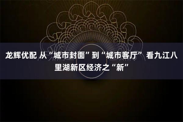 龙辉优配 从“城市封面”到“城市客厅” 看九江八里湖新区经济之“新”