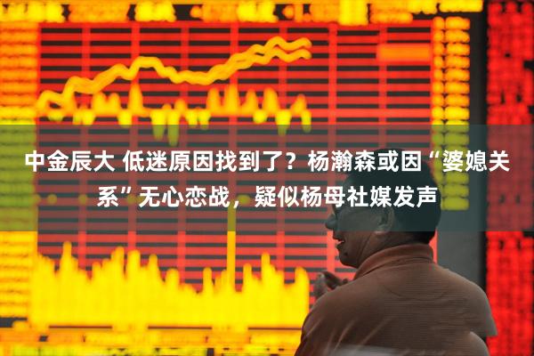 中金辰大 低迷原因找到了？杨瀚森或因“婆媳关系”无心恋战，疑似杨母社媒发声