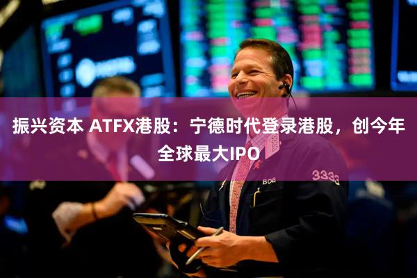 振兴资本 ATFX港股：宁德时代登录港股，创今年全球最大IPO