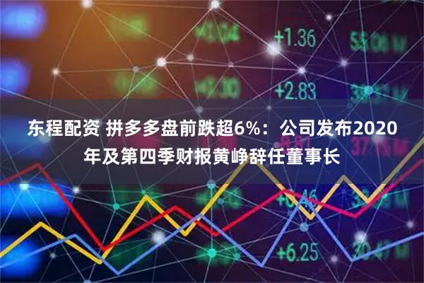 东程配资 拼多多盘前跌超6%：公司发布2020年及第四季财报黄峥辞任董事长