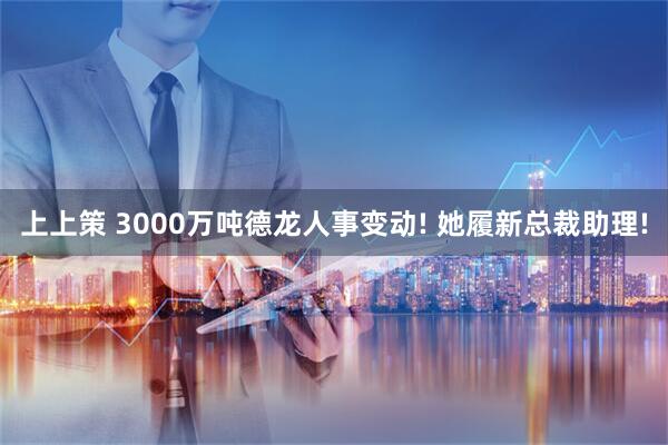 上上策 3000万吨德龙人事变动! 她履新总裁助理!