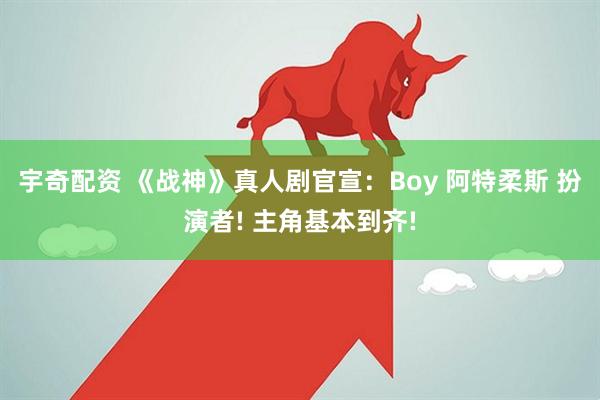 宇奇配资 《战神》真人剧官宣：Boy 阿特柔斯 扮演者! 主角基本到齐!