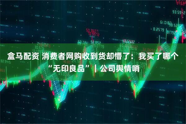 盒马配资 消费者网购收到货却懵了：我买了哪个“无印良品”｜公司舆情哨