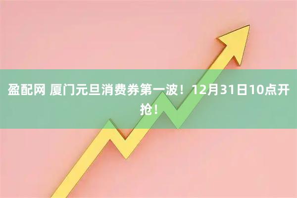 盈配网 厦门元旦消费券第一波！12月31日10点开抢！