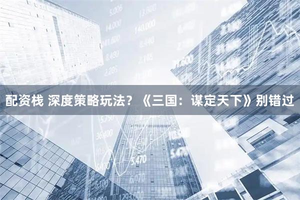 配资栈 深度策略玩法？《三国：谋定天下》别错过