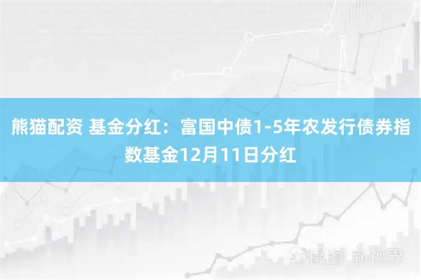熊猫配资 基金分红：富国中债1-5年农发行债券指数基金12月11日分红