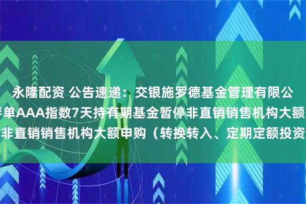 永隆配资 公告速递：交银施罗德基金管理有限公司关于交银中证同业存单AAA指数7天持有期基金暂停非直销销售机构大额申购（转换转入、定期定额投资）业务