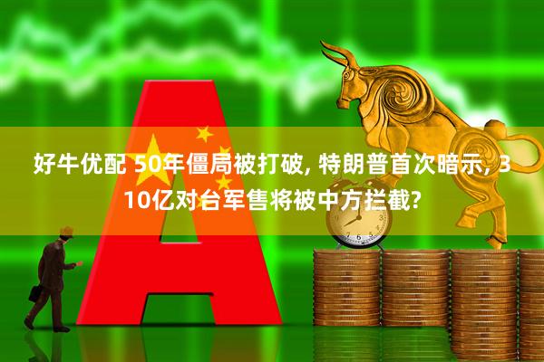 好牛优配 50年僵局被打破, 特朗普首次暗示, 310亿对台军售将被中方拦截?