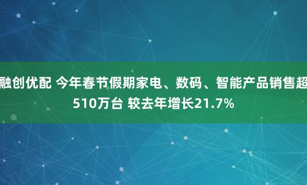 融创优配 今年春节假期家电、数码、智能产品销售超510万台 较去年增长21.7%