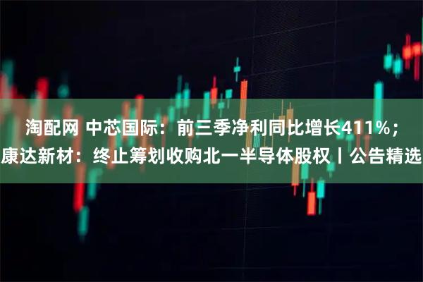 淘配网 中芯国际：前三季净利同比增长411%；康达新材：终止筹划收购北一半导体股权丨公告精选