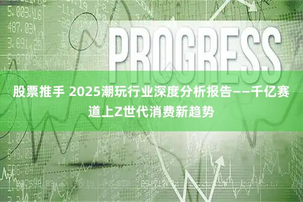 股票推手 2025潮玩行业深度分析报告——千亿赛道上Z世代消费新趋势