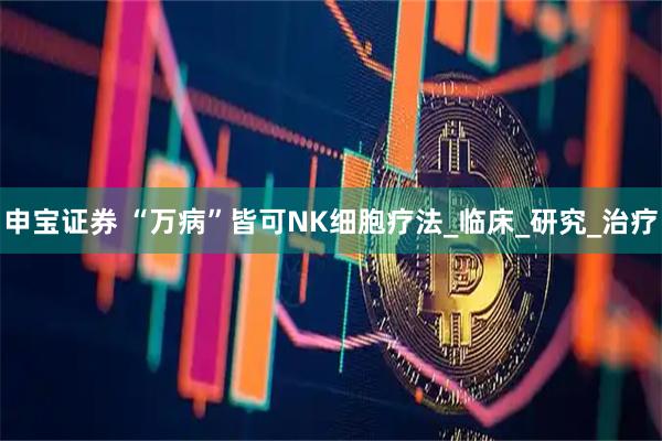 申宝证券 “万病”皆可NK细胞疗法_临床_研究_治疗