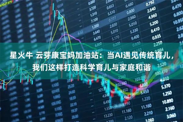星火牛 云芽康宝妈加油站：当AI遇见传统育儿，我们这样打造科学育儿与家庭和谐